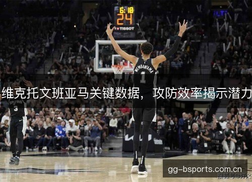 维克托文班亚马关键数据,攻防效率揭示潜力 维克托文班亚马关键数据,攻防效率揭示潜力
